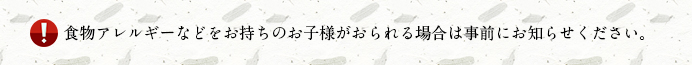 食物アレルギーなどをお持ちのお子様がおられる場合は事前にお知らせください。